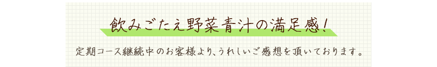 飲みごたえ野菜青汁の満足感！定期コース継続中のお客様より、うれしいご感想を頂いております。