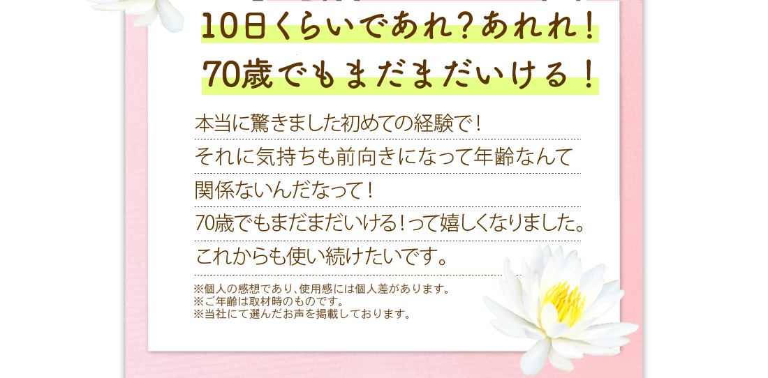 10日くらいであれ？あれれ！肌が良い感じだなって　本当に驚きました初めての経験で！それに気持ちも前向きになって年齢なんて関係ないんだなって！70歳でもまだまだいける！って嬉しくなりました。これからの使い続けたいです。　※メイクをしています。　※メイクアップ効果による　※個人の感想であり、使用感には個人差があります。　※ご年齢は取材時のものです。