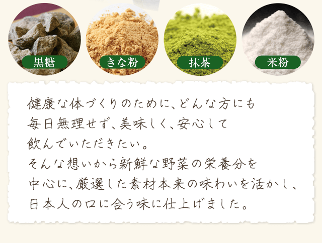 『黒糖・きな粉・抹茶・米粉』健康な体づくりのために、どんな方にも毎日無理せず、美味しく、安心して飲んでいただきたい。そんな想いから新鮮な野菜の栄養分を中心に、厳選した素材本来の味わいを活かし、日本人の口に合う味に仕上げました。