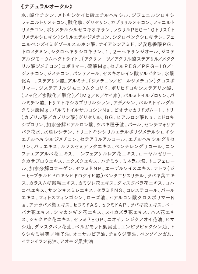 《ナチュラルオークル》水、酸化チタン、メトキシケイヒ酸エチルヘキシル、ジフェニルシロキシフェニルトリメチコン、酸化鉄、グリセリン、カプリリルメチコン、フェニルトリメチコン、ポリメチルシルセスキオキサン、ラウリルＰＥＧ−１０トリス（トリメチルシロキシ）シリルエチルジメチコン、シクロペンタシロキサン、フェニルベンズイミダゾールスルホン酸、ナイアシンアミド、ジ安息香酸ＰＧ、トロメタミン、シクロヘキサシロキサン、１，２−ヘキサンジオール、ジステアルジモニウムヘクトライト、（アクリレーツ／アクリル酸ステアリル／メタクリル酸ジメチコン）コポリマー、硫酸Ｍｇ、セチルＰＥＧ／ＰＰＧ−１０／１ジメチコン、ジメチコン、パンテノール、セスキオレイン酸ソルビタン、水酸化Ａｌ、ステアリン酸、アルミナ、（ジメチコン／ビニルジメチコン）クロスポリマー、ジステアリルジモニウムクロリド、ポリヒドロキシステアリン酸、（フッ化／水酸化／酸化）／（Ｍｇ／Ｋ／ケイ素）、パルミトイルプロリン、パルミチン酸、トリエトキシカプリリルシラン、アデノシン、パルミトイルグルタミン酸Ｍｇ、パルミトイルサルコシンＮａ、ビオサッカリドガム−１、トリ（カプリル酸／カプリン酸）グリセリル、ＢＧ、ヒアルロン酸Ｎａ、ヒドロキシプロリン、加水分解ヒアルロン酸、ツバキ種子油、パール、センチフォリアバラ花水、水添レシチン、トリエトキシシリルエチルポリジメチルシロキシエチルヘキシルジメチコン、セテアリルアルコール、エチルヘキシルグリセリン、バラエキス、ルフスセミアラタエキス、ペンチレングリコール、ニンファエアアルバ花エキス、ニンフェアケルレア花エキス、ローヤルゼリー、タカサブロウエキス、ニクズクエキス、ハチミツ、ミネラル塩、トコフェロール、加水分解コラーゲン、セラミドＮＰ、エーデルワイスエキス、テトラ（ジ−ｔ−ブチルヒドロキシヒドロケイヒ酸）ペンタエリスリチル、ツバキ葉エキス、カラスムギ穀粒エキス、カミツレ花エキス、ダマスクバラ花エキス、コハコベエキス、サンシキスミレエキス、セラミドＮＳ、コレステロール、パールエキス、フィトスフィンゴシン、ローズ油、ヒアルロン酸クロスポリマーＮａ、アナツバメ巣エキス、セラミドＡＳ、セラミドＡＰ、ツバキ花エキス、ベニバナ花エキス、シマカンギク花エキス、スイカズラ花エキス、ハス花エキス、シャクヤク花エキス、セラミドＥＯＰ、ニオイテンジクアオイ花油、ヒマシ油、ダマスクバラ花油、ベルガモット果実油、エンピツビャクシン油、トウシキミ果実／種子油、オニサルビア油、チョウジ葉油、ベンゾインガム、イランイラン花油、アオモジ果実油