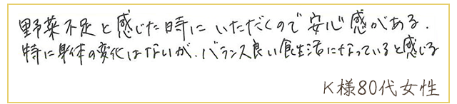 野菜不足と感じた時にいただくので安心感がある。特に身体の変化はないが、バランス良い食生活になっていると感じる。【Ｋ様80代 女性】