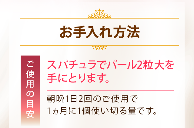お手入れ方法　ご使用の目安　スパチュラでパール2粒大を手にとります。　朝晩1日2回のご使用で1ヶ月に1個使い切る量です。
