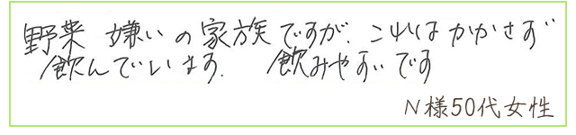 野菜嫌いの家族ですが、これはかかさず飲んでいます。飲みやすいです。【Ｎ様50代 女性】