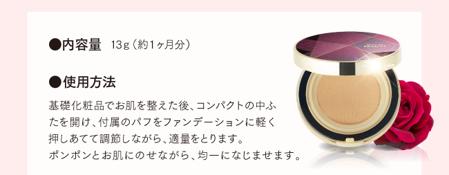●内容量 13g（約1ヶ月分） ●使用方法 基礎化粧品でお肌を整えた後、コンパクトの中ふたを開け、付属のパフをファンデーションに軽く押しあてて調節しながら、適量をとります。ポンポンとお肌にのせながら、均一になじませます。