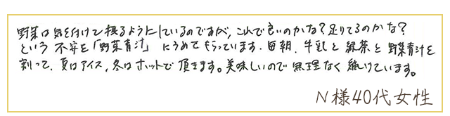 野菜は気を付けて摂るようにしているのですが、これで良いのかな？足りてるのかな？という不安を「野菜青汁」にうめてもらっています。毎朝、牛乳と緑茶と野菜青汁を割って、夏はアイス、冬はホットで頂きます。美味しいので、無理なく続けています。【Ｎ様40代 女性】