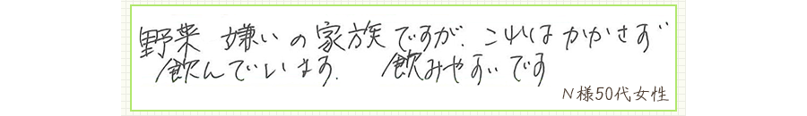 野菜嫌いの家族ですが、これはかかさず飲んでいます。飲みやすいです。【Ｎ様50代 女性】