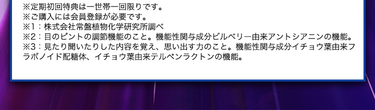 ※定期初回特典は一世帯一回限りです。 ※ご購入には会員登録が必要です。 ※1：株式会社常盤植物化学研究所調べ ※2：目のピントの調節機能のこと。機能性関与成分ビルベリー由来アントシアニンの機能。 ※3：見たり聞いたりした内容を覚え、思い出す力のこと。機能性関与成分イチョウ葉由来フラボノイド配糖体、イチョウ葉由来テルペンラクトンの機能。