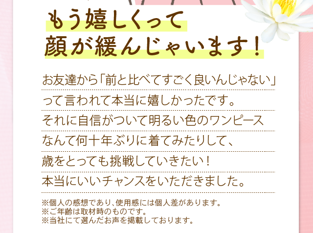 もう嬉しくって顔が緩んじゃいます！　お友達から「前と比べてすごく良いんじゃない」って言われて本当に嬉しかったです。それに自信がついて明るい色のワンピースなんて何十年ぶりに着てみたりした、歳をとっても挑戦していきたい！本当にいいチャンスをいただきました。　※メイクをしています。　※メイクアップ効果による　※個人の感想であり、使用感には個人差があります。　※ご年齢は取材時のものです。
