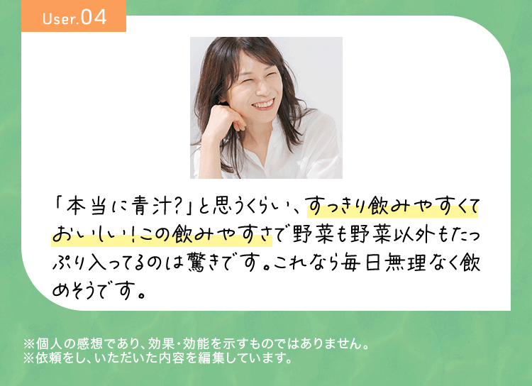 User04 「本当に青汁?」と思うくらい、すっきり飲みやすくておいしい!この飲みやすさで野菜も野菜以外もたっぷり入ってるのは驚きです。これなら毎日無理なく飲めそうです。※個人の感想であり、効果・効能を示すものではありません。※依頼をし、いただいた内容を編集しています。