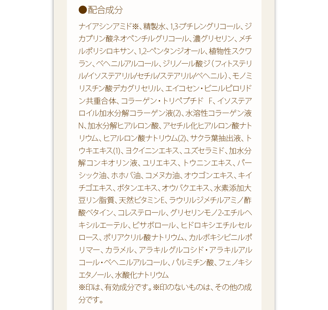 配合成分：ナイアシンアミド※、精製水、1,3-ブチレングリコール、ジカプリン酸ネオペンチルグリコール、濃グリセリン、メチルポリシロキサン、1,2-ペンタンジオール、植物性スクワラン、ベヘニルアルコール、ジリノール酸ジ（フィトステリル/イソステアリル/セチル/ステアリル/ベヘニル）、モノミリスチン酸デカグリセリル、エイコセン・ビニルピロリドン共重合体、コラーゲン・トリペプチド　F、イソステアロイル加水分解コラーゲン液(2)、水溶性コラーゲン液N、加水分解ヒアルロン酸、アセチル化ヒアルロン酸ナトリウム、ヒアルロン酸ナトリウム(2)、サクラ葉抽出液、トウキエキス(1)、ヨクイニンエキス、ユズセラミド、加水分解コンキオリン液、ユリエキス、トウニンエキス、パーシック油、ホホバ油、コメヌカ油、オウゴンエキス、キイチゴエキス、ボタンエキス、オウバクエキス、水素添加大豆リン脂質、天然ビタミンE、ラウリルジメチルアミノ酢酸ベタイン、コレステロール、グリセリンモノ2-エチルヘキシルエーテル、ビサボロール、ヒドロキシエチルセルロース、ポリアクリル酸ナトリウム、カルボキシビニルポリマー、カラメル、アラキルグルコシド・アラキルアルコール・ベヘニルアルコール、パルミチン酸、フェノキシエタノール、水酸化ナトリウム※印は、有効成分です。※印のないものは、その他の成分です。