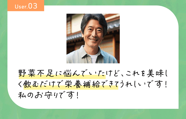 User03 野菜不足に悩んでいたけど、これを美味しく飲むだけで栄養補給できてうれしいです!私のお守りです!