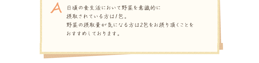 A.日頃の食生活において野菜を意識的に摂取されている方は1包。野菜の摂取量が気になる方は2包をお摂り頂くことをおすすめしております。