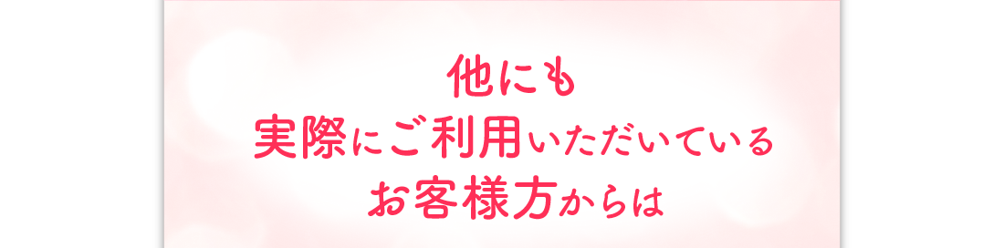 他にも実際にご利用いただいているお客様方からは