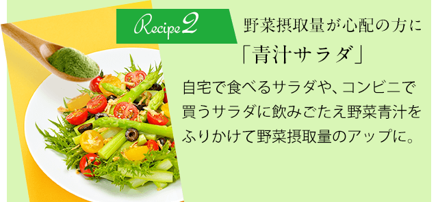 Recipe2 野菜摂取量が心配の方に「青汁サラダ」自宅で食べるサラダや、コンビニで買うサラダに飲みごたえ野菜青汁をふりかけて野菜摂取量のアップに。