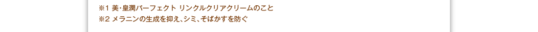 ※1：美・皇潤パーフェクトリンクルクリアクリームのこと　※2：メラニンの生成を抑え、シミ、そばかすを防ぐ