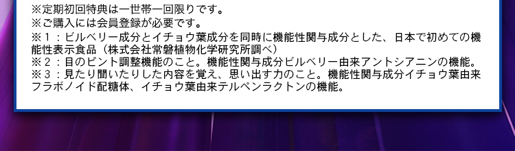 ※定期初回特典は一世帯一回限りです。 ※ご購入には会員登録が必要です。 ※1：株式会社常盤植物化学研究所調べ ※2：目のピントの調節機能のこと。機能性関与成分ビルベリー由来アントシアニンの機能。 ※3：見たり聞いたりした内容を覚え、思い出す力のこと。機能性関与成分イチョウ葉由来フラボノイド配糖体、イチョウ葉由来テルペンラクトンの機能。
