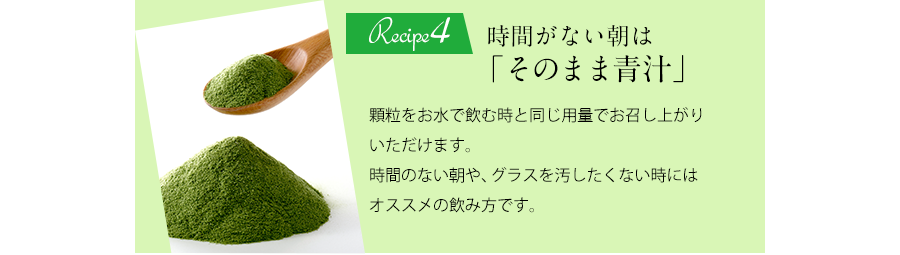 Recipe4 時間がない朝は「そのまま青汁」顆粒をお水で飲む時と同じ要領でお召し上がりいただけます。時間のない朝や、グラスを汚したくない時にはオススメの飲み方です。