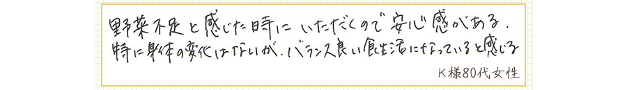 野菜不足と感じた時にいただくので安心感がある。特に身体の変化はないが、バランス良い食生活になっていると感じる。【Ｋ様80代 女性】