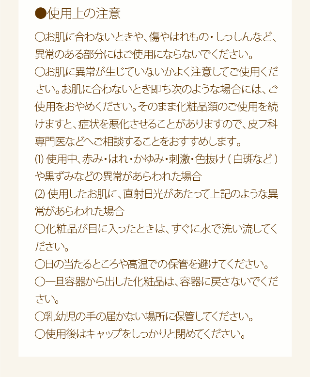 使用上の注意：○お肌に合わないときや、傷やはれもの・しっしんなど、異常のある部分にはご使用にならないでください。○お肌に異常が生じていないかよく注意してご使用ください。お肌に合わないとき即ち次のような場合には、ご使用をおやめください。そのまま化粧品類のご使用を続けますと、症状を悪化させることがありますので、皮フ科専門医などへご相談することをおすすめします。(1)使用中、赤み・はれ・かゆみ・刺激・色抜け(白斑など)や黒ずみなどの異常があらわれた場合(2)使用したお肌に、直射日光があたって上記のような異常があらわれた場合○化粧品が目に入ったときは、すぐに水で洗い流してください。○日の当たるところや高温での保管を避けてください。○一旦容器から出した化粧品は、容器に戻さないでください。○乳幼児の手の届かない場所に保管してください。○使用後はキャップをしっかりと閉めてください。