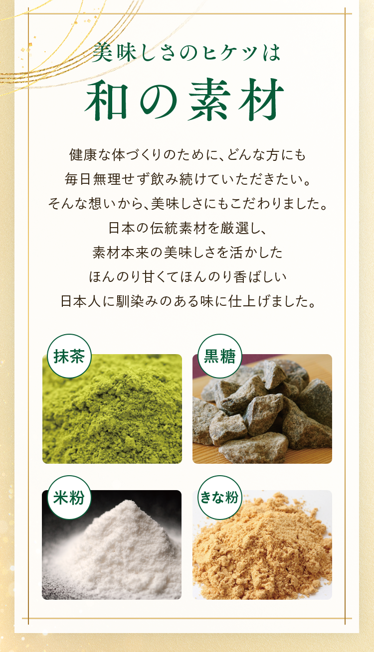 美味しさのヒケツは和の素材 健康な体づくりのために、どんな方にも毎日無理せす飲み続けていただきたい。そんな想いから、美味しさにもこだわりました。日本の伝統素材を厳選し、素材本来の美味しさを活かしたほんのり甘くてほんのり香ばしい日本人に馴染みのある味に仕上げました。