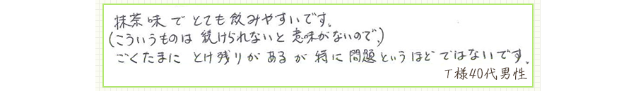 抹茶味でとても飲みやすいです。（こういうものは、続けられないと意味がないので）ごくたまに、とけ残りがあるが特に問題というほどではないです。【Ｔ様40代 男性】