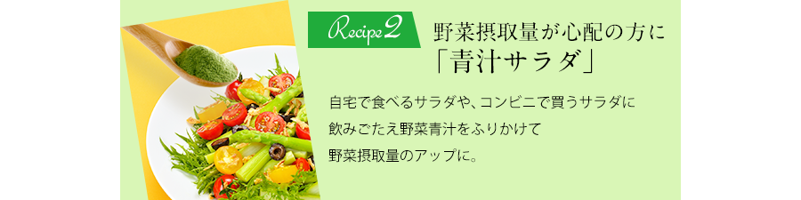 Recipe2 野菜摂取量が心配の方に「青汁サラダ」自宅で食べるサラダや、コンビニで買うサラダに飲みごたえ野菜青汁をふりかけて野菜摂取量のアップに。