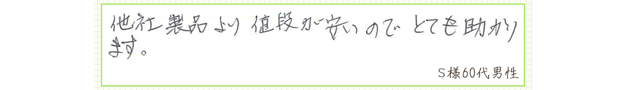 他社製品より値段が安いので、とても助かります。【Ｓ様60代 男性】