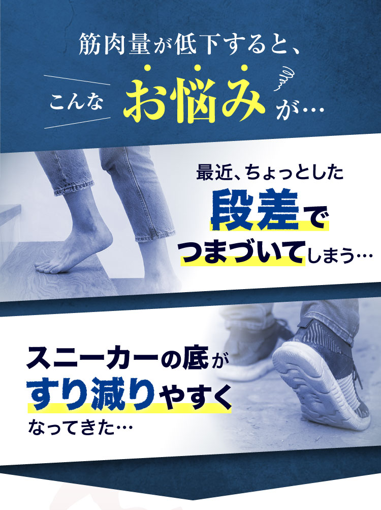 筋肉量が低下すると、こんなお悩みが…最近ちょっとした段差でつまづいてしまう… スニーカーの底がすり減りやすくなってきた…