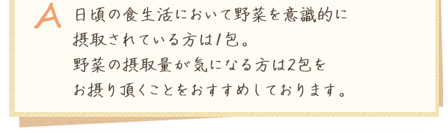 A.日頃の食生活において野菜を意識的に摂取されている方は1包。野菜の摂取量が気になる方は2包をお摂り頂くことをおすすめしております。