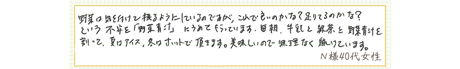 野菜は気を付けて摂るようにしているのですが、これで良いのかな？足りてるのかな？という不安を「野菜青汁」にうめてもらっています。毎朝、牛乳と緑茶と野菜青汁を割って、夏はアイス、冬はホットで頂きます。美味しいので、無理なく続けています。【Ｎ様40代 女性】