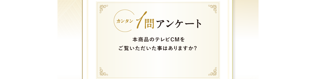 カンタン1問アンケート 本商品のテレビCMをご覧いただいた事はありますか?
