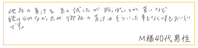 他社の青汁を色々試したが粉っぽいとか苦いなど、続けられなかったが御社の青汁はそういった事もなく味もおいしいです。【Ｍ様40代 男性】