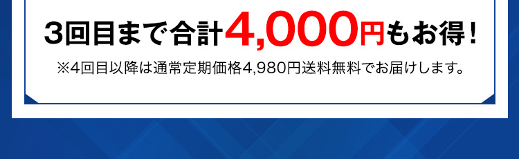 3回目まで合計4,000円もお得！ ※4回目以降は通常定期価格4,980円送料無料でお届けします。