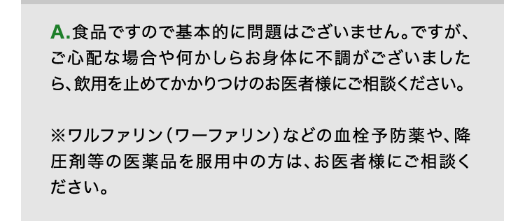 A.食品ですので基本的に問題はございません。ですが、ご心配な場合や何かしらお身体に不調がございましたら、飲用を止めてかかりつけのお医者様にご相談ください。※ワルファリン（ワーファリン）などの血栓予防薬や、降圧剤等の医薬品を服用中の方は、お医者様にご相談ください。
