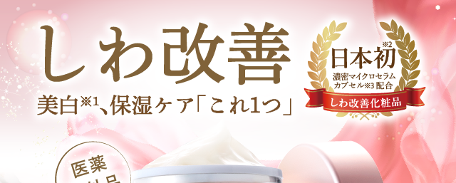 しわ改善　美白※1、保湿ケア「これ１つ」　日本初※2、濃密マイクロセラムカプセル配合※3　シワ改善化粧品