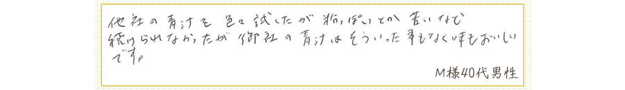他社の青汁を色々試したが粉っぽいとか苦いなど、続けられなかったが御社の青汁はそういった事もなく味もおいしいです。【Ｍ様40代 男性】