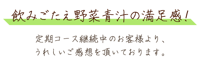 飲みごたえ野菜青汁の満足感！定期コース継続中のお客様より、うれしいご感想を頂いております。