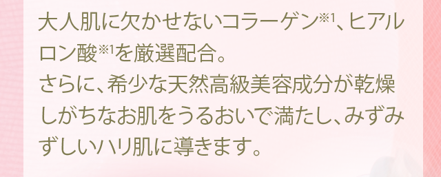 大人肌に欠かせないコラーゲン※1、ヒアルロン酸※1を厳選配合。さらに、希少な天然高級美容成分が乾燥しがちなお肌をうるおいで満たし、みずみずしいハリ肌に導きます。