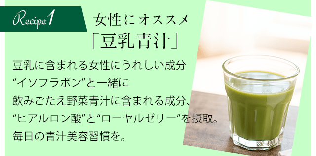 Recipe1 女性にオススメ「豆乳青汁」豆乳に含まれる女性にうれしい成分“イソフラボン”と一緒に飲みごたえ野菜青汁に含まれる成分、“ヒアルロン酸”と“ローヤルゼリー”を摂取。毎日の青汁美容習慣を。