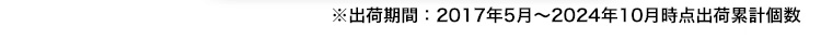 ※出荷期間：2017年5月～2024年10月時点出荷累計個数