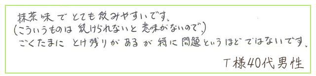 抹茶味でとても飲みやすいです。（こういうものは、続けられないと意味がないので）ごくたまに、とけ残りがあるが特に問題というほどではないです。【Ｔ様40代 男性】