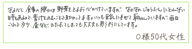 なるべく食事の際には野菜をとるよう心がけていますが、なかなかじゅうぶんにとれない時もあるので、青汁をのむことで助かってます。いつも豆乳にまぜて朝のんでいますが、毎日これで多少、昼などかたよってしまっても大丈夫と思うようにしています。【Ｏ様50代 女性】