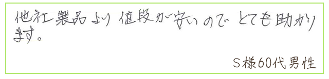 他社製品より値段が安いので、とても助かります。【Ｓ様60代 男性】