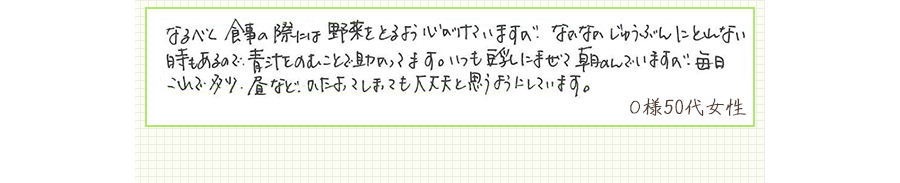 なるべく食事の際には野菜をとるよう心がけていますが、なかなかじゅうぶんにとれない時もあるので、青汁をのむことで助かってます。いつも豆乳にまぜて朝のんでいますが、毎日これで多少、昼などかたよってしまっても大丈夫と思うようにしています。【Ｏ様50代 女性】