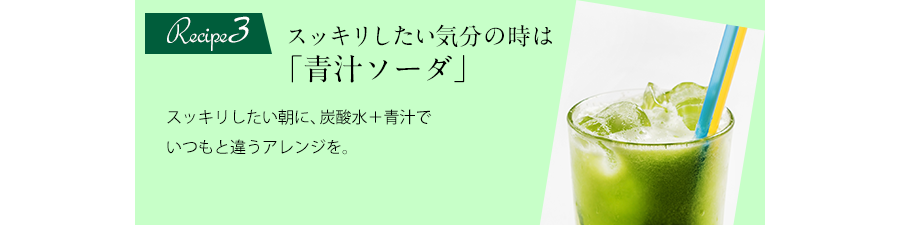 Recipe3 スッキリしたい気分の時は「青汁ソーダ」スッキリしたい朝に、炭酸水＋青汁でいつもと違うアレンジを。